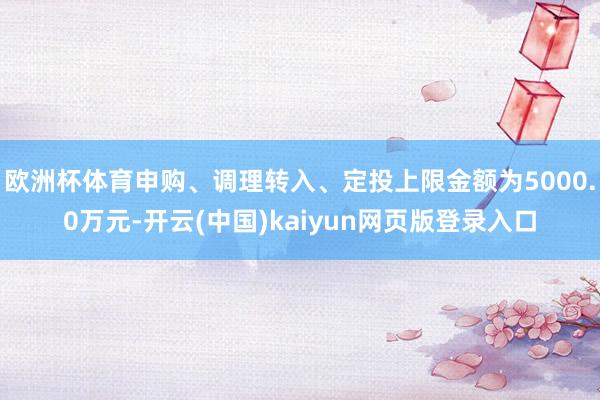 欧洲杯体育申购、调理转入、定投上限金额为5000.0万元-开云(中国)kaiyun网页版登录入口