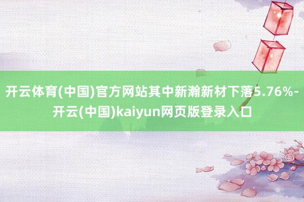 开云体育(中国)官方网站其中新瀚新材下落5.76%-开云(中国)kaiyun网页版登录入口