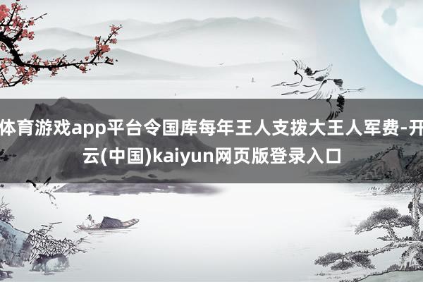 体育游戏app平台令国库每年王人支拨大王人军费-开云(中国)kaiyun网页版登录入口