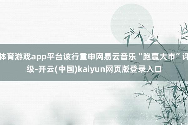 体育游戏app平台该行重申网易云音乐“跑赢大市”评级-开云(中国)kaiyun网页版登录入口