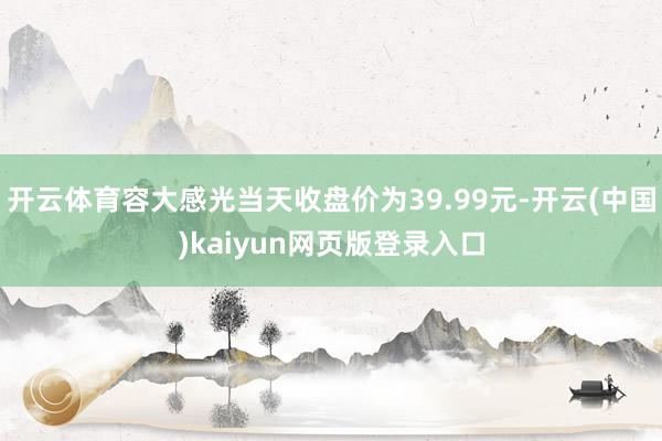 开云体育容大感光当天收盘价为39.99元-开云(中国)kaiyun网页版登录入口