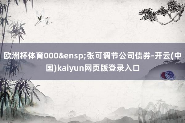 欧洲杯体育000&ensp;张可调节公司债券-开云(中国)kaiyun网页版登录入口