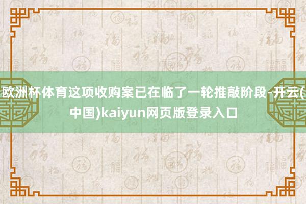欧洲杯体育这项收购案已在临了一轮推敲阶段-开云(中国)kaiyun网页版登录入口