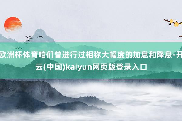 欧洲杯体育咱们曾进行过相称大幅度的加息和降息-开云(中国)kaiyun网页版登录入口