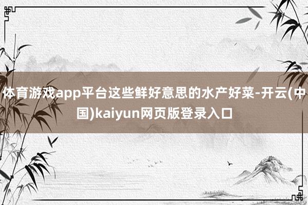 体育游戏app平台这些鲜好意思的水产好菜-开云(中国)kaiyun网页版登录入口
