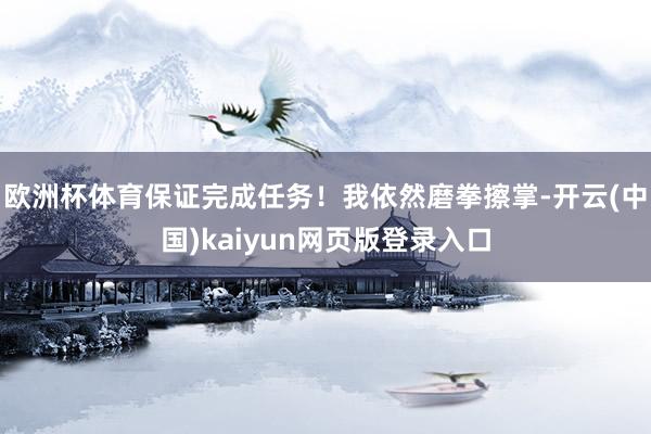 欧洲杯体育保证完成任务！我依然磨拳擦掌-开云(中国)kaiyun网页版登录入口