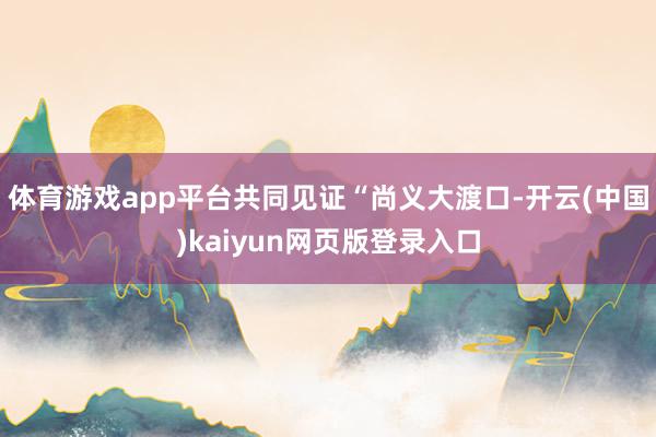 体育游戏app平台共同见证“尚义大渡口-开云(中国)kaiyun网页版登录入口