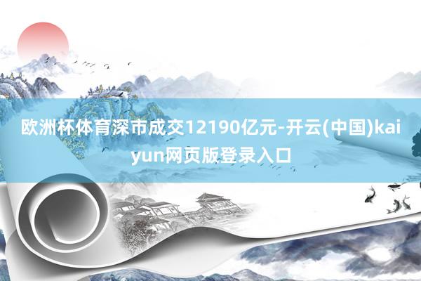 欧洲杯体育深市成交12190亿元-开云(中国)kaiyun网页版登录入口