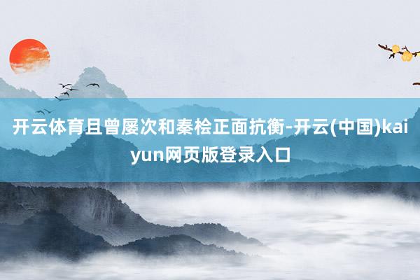 开云体育且曾屡次和秦桧正面抗衡-开云(中国)kaiyun网页版登录入口