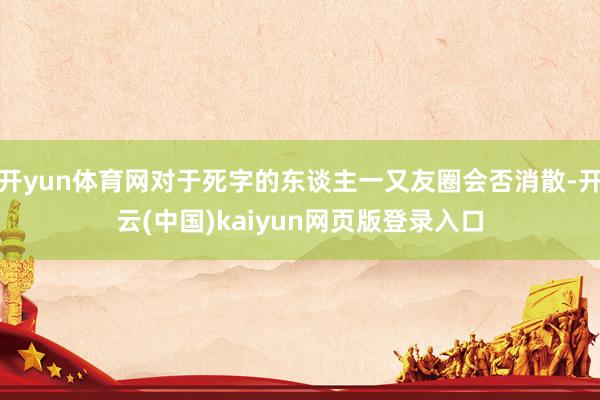 开yun体育网对于死字的东谈主一又友圈会否消散-开云(中国)kaiyun网页版登录入口