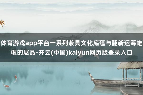 体育游戏app平台一系列兼具文化底蕴与翻新运筹帷幄的展品-开云(中国)kaiyun网页版登录入口