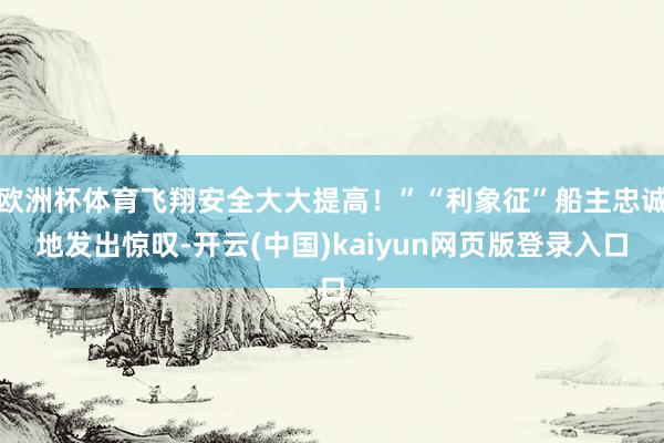 欧洲杯体育飞翔安全大大提高！”“利象征”船主忠诚地发出惊叹-开云(中国)kaiyun网页版登录入口
