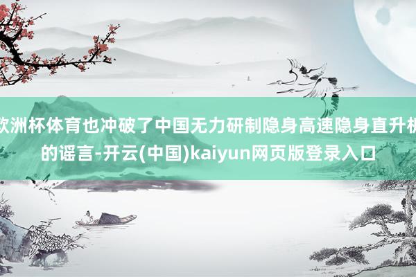 欧洲杯体育也冲破了中国无力研制隐身高速隐身直升机的谣言-开云(中国)kaiyun网页版登录入口