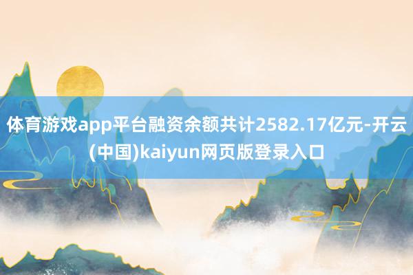 体育游戏app平台融资余额共计2582.17亿元-开云(中国)kaiyun网页版登录入口