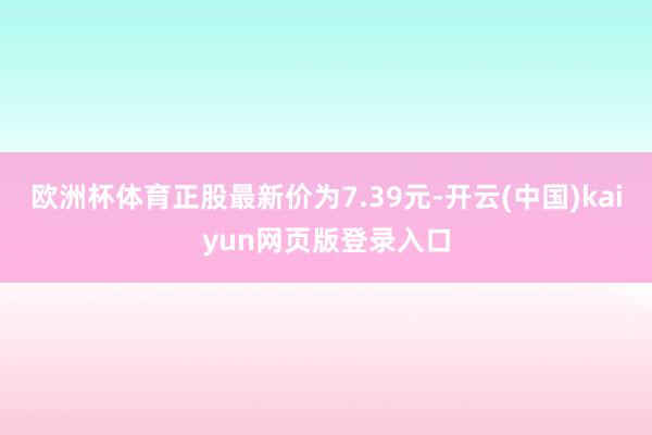 欧洲杯体育正股最新价为7.39元-开云(中国)kaiyun网页版登录入口