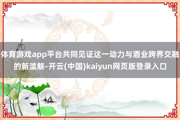 体育游戏app平台共同见证这一动力与酒业跨界交融的新滥觞-开云(中国)kaiyun网页版登录入口