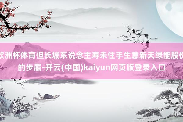 欧洲杯体育但长城东说念主寿未住手生意新天绿能股份的步履-开云(中国)kaiyun网页版登录入口