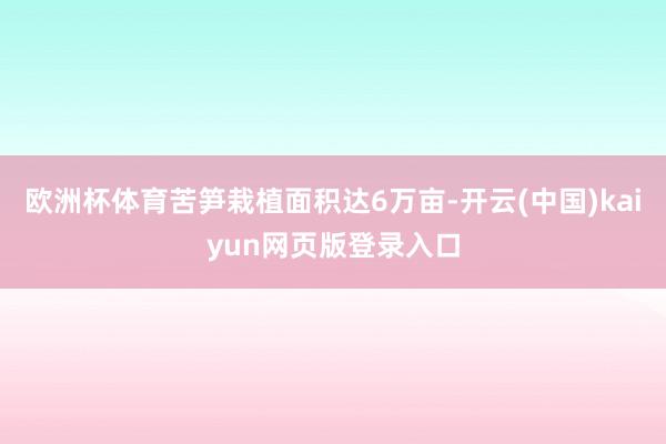 欧洲杯体育苦笋栽植面积达6万亩-开云(中国)kaiyun网页版登录入口