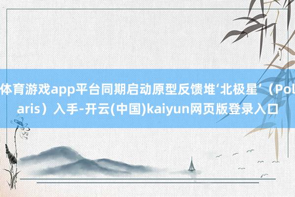 体育游戏app平台同期启动原型反馈堆‘北极星’（Polaris）入手-开云(中国)kaiyun网页版登录入口