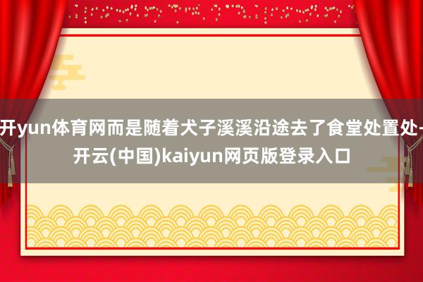 开yun体育网而是随着犬子溪溪沿途去了食堂处置处-开云(中国)kaiyun网页版登录入口