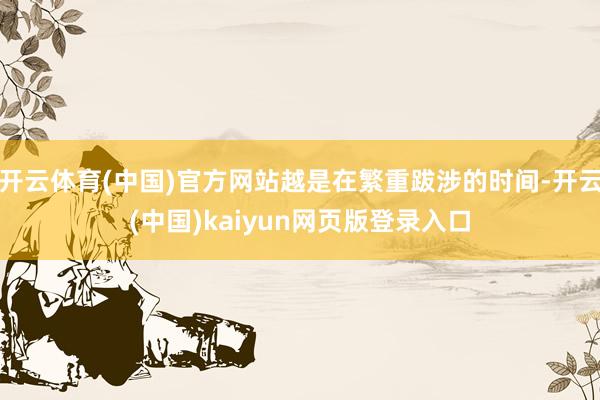 开云体育(中国)官方网站越是在繁重跋涉的时间-开云(中国)kaiyun网页版登录入口