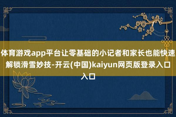 体育游戏app平台让零基础的小记者和家长也能快速解锁滑雪妙技-开云(中国)kaiyun网页版登录入口
